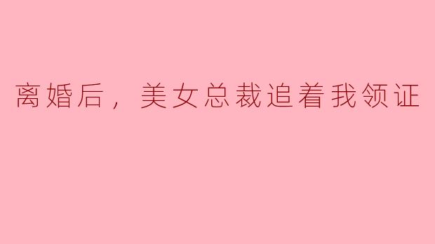 离婚后，美女总裁追着我领证