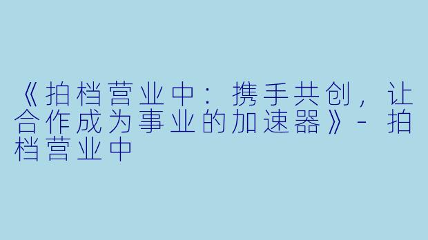 《拍档营业中：携手共创，让合作成为事业的加速器》-拍档营业中