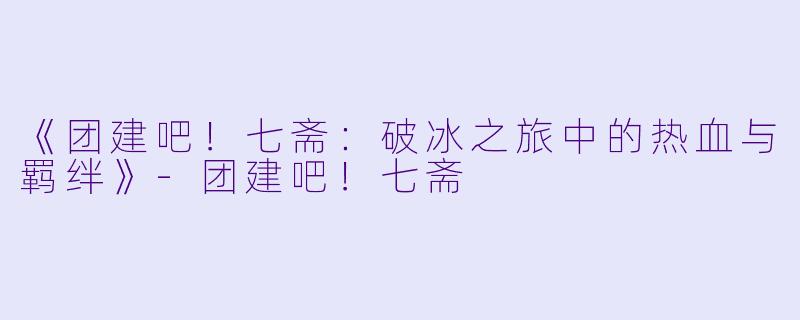 《团建吧!七斋:破冰之旅中的热血与羁绊》