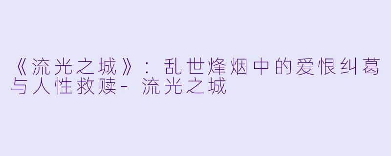 《流光之城》：乱世烽烟中的爱恨纠葛与人性救赎-流光之城