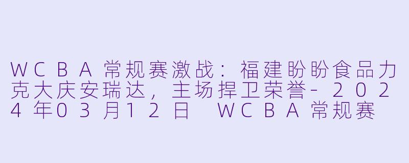 WCBA常规赛激战：福建盼盼食品力克大庆安瑞达，主场捍卫荣誉-2024年03月12日 WCBA常规赛 福建盼盼食品vs大庆安瑞达