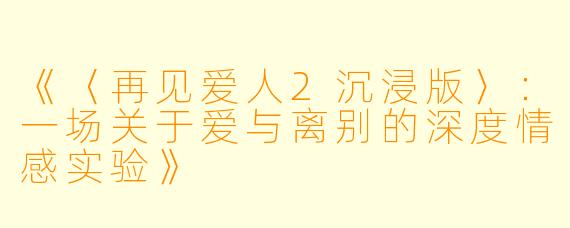 《〈再见爱人2沉浸版〉：一场关于爱与离别的深度情感实验》