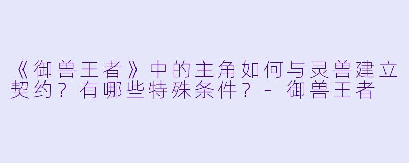 《御兽王者》中的主角如何与灵兽建立契约?有哪些特殊条件?