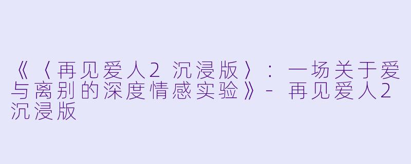 《〈再见爱人2沉浸版〉：一场关于爱与离别的深度情感实验》-再见爱人2沉浸版