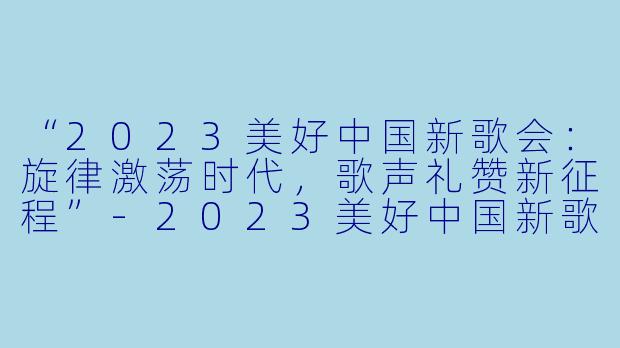 “2023美好中国新歌会：旋律激荡时代，歌声礼赞新征程”-2023美好中国新歌会