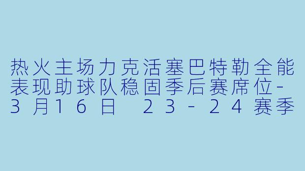 热火主场力克活塞巴特勒全能表现助球队稳固季后赛席位-3月16日 23-24赛季NBA常规赛 热火 VS 活塞