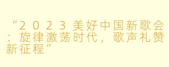 “2023美好中国新歌会：旋律激荡时代，歌声礼赞新征程”