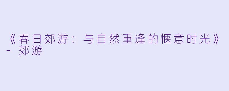 《春日郊游：与自然重逢的惬意时光》-郊游