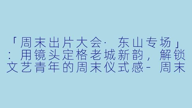 「周末出片大会·东山专场」:用镜头定格老城新韵,解锁文艺青年的周末仪式感