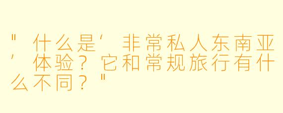 "什么是‘非常私人东南亚’体验?它和常规旅行有什么不同?"