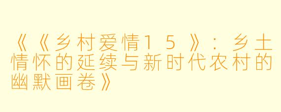 《《乡村爱情15》：乡土情怀的延续与新时代农村的幽默画卷》