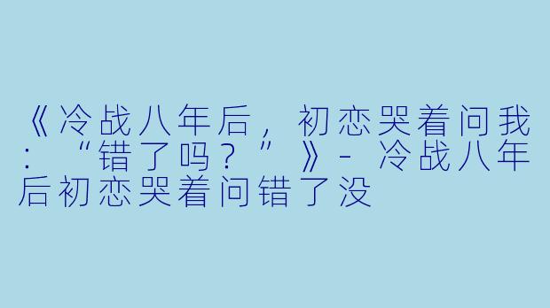《冷战八年后，初恋哭着问我：“错了吗？”》