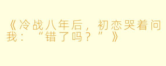 《冷战八年后，初恋哭着问我：“错了吗？”》