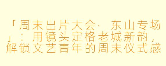 「周末出片大会·东山专场」：用镜头定格老城新韵，解锁文艺青年的周末仪式感