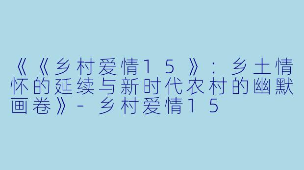 《《乡村爱情15》:乡土情怀的延续与新时代农村的幽默画卷》