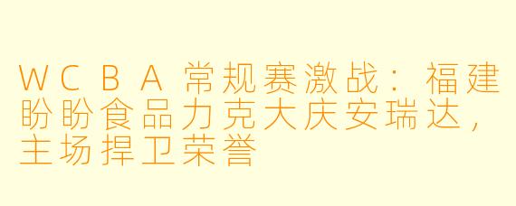 WCBA常规赛激战：福建盼盼食品力克大庆安瑞达，主场捍卫荣誉